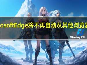 Microsoft Edge 将不再自动从其他浏览器导入数据