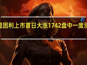 N盟固利上市首日大涨1742%盘中一度涨超3600