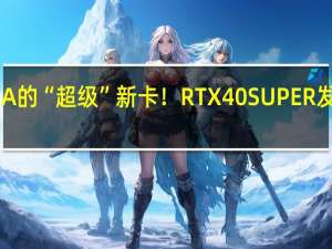 NVIDIA的“超级”新卡！RTX 40 SUPER发布时间定了
