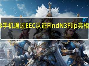 Oppo Find N3手机通过EEC认证FindN3Flip亮相3C并支持67W快充