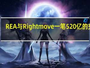 REA与Rightmove一笔520亿的交易，黄了 Rightmove拒绝收购提案