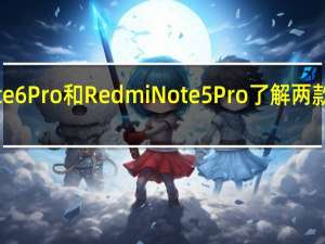 Redmi Note 6 Pro和Redmi Note 5 Pro了解两款手机的主要区别