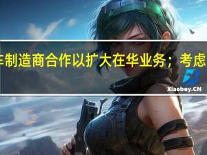STELLANTIS据悉考虑与电动汽车制造商合作以扩大在华业务；考虑与零跑汽车等中国电动汽车制造商合作