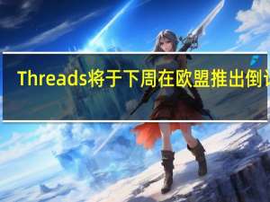 Threads将于下周在欧盟推出倒计时