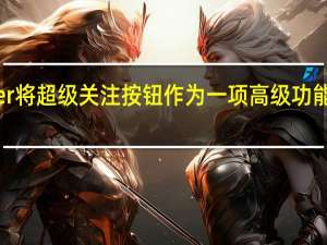 Twitter将超级关注按钮作为一项高级功能进行了测试