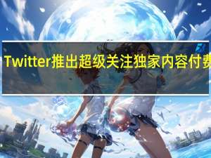 Twitter推出超级关注独家内容付费订阅