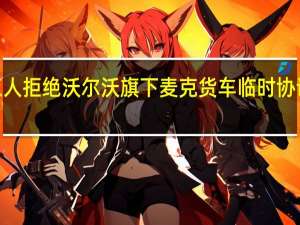 UAW工人拒绝沃尔沃旗下麦克货车临时协议将举行罢工