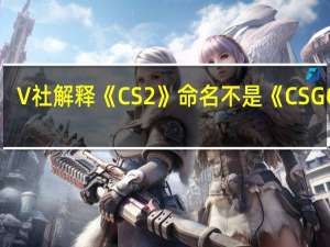 V社解释《CS2》命名不是《CSGO2》：游戏变化太大