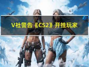 V社警告《CS2》开挂玩家：同伙也会受到惩罚