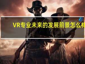 VR专业未来的发展前景怎么样