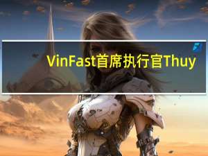 VinFast首席执行官Thuy：公司将继续筹集大量资金今年应该能够达到销售目标