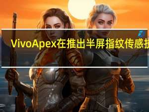 Vivo Apex在推出半屏指纹传感技术