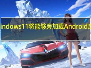 Windows11将能够旁加载Android应用程序