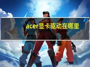 acer显卡驱动在哪里（acer显卡驱动）