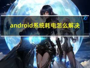 android系统耗电怎么解决（android系统）