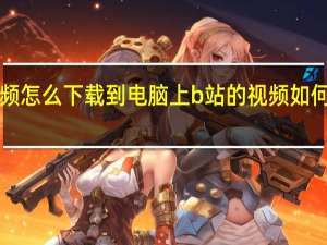 b站的视频怎么下载到电脑上 b站的视频如何下载到电脑上