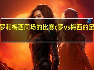 c罗和梅西同场的比赛 c罗vs梅西的足球比赛