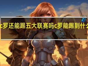 c罗还能踢五大联赛吗 c罗能踢到什么时候_