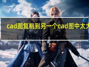 cad图复制到另一个cad图中太大了（cad图复制到另一个cad）