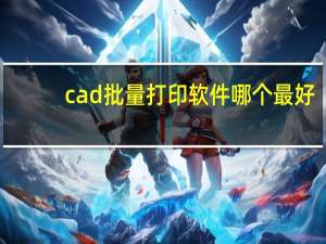 cad批量打印软件哪个最好（cad批量打印软件破解版）