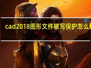 cad2018图形文件被写保护怎么解除（图形文件被写保护怎么解除）