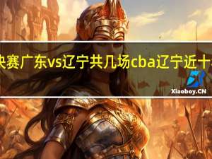 cba总决赛广东vs辽宁共几场 cba辽宁近十年七进总决赛
