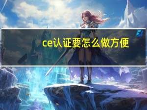 ce认证要怎么做方便（ce认证要怎么做）