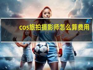 cos旅拍摄影师怎么算费用