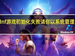 dnf游戏初始化失败请你以系统管理员身份（dnf游戏初始化失败）