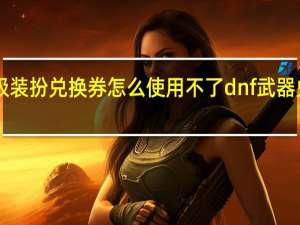 dnf高级装扮兑换券怎么使用不了 dnf武器兑换券怎么用