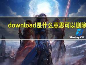 download是什么意思可以删除吗（download是什么意思）