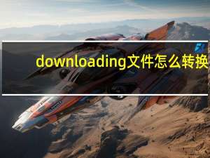 downloading文件怎么转换（downloading文件）