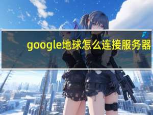 google地球怎么连接服务器（google地球无法连接验证服务器）