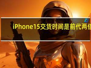 iPhone15交货时间是前代两倍