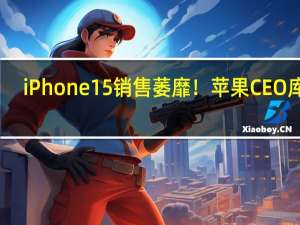 iPhone 15销售萎靡！苹果CEO库克：我对中国市场很有信心