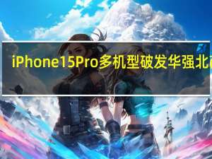 iPhone15 Pro多机型破发 华强北商户：第三方最低比官网便宜1500元