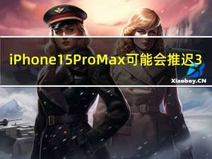iPhone 15 Pro Max可能会推迟3-4周发布
