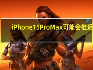 iPhone 15 Pro Max可能会推迟3-4周发布