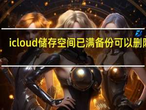 icloud储存空间已满备份可以删除吗（icloud储存空间已满）