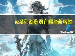 ie系列浏览器有哪些兼容性（ie系列浏览器都有哪些）