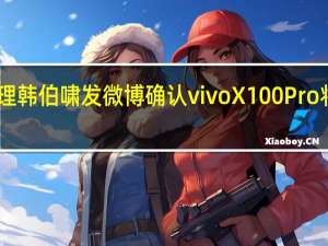 ivo产品经理韩伯啸发微博确认vivoX100Pro将配备1英寸主摄