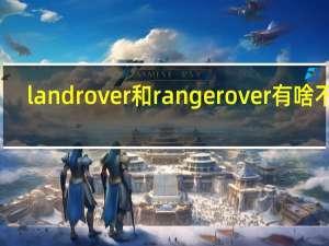 land rover和range rover有啥不同（land rover和range rover区别）