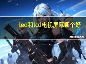 led和lcd电视屏幕哪个好（led和lcd电视哪个好）