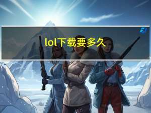 lol下载要多久（lol下载）