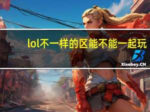 lol不一样的区能不能一起玩（lol手游不同区可以一起玩吗）