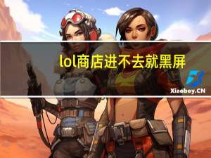 lol商店进不去就黑屏（lol商店打不开一片黑）