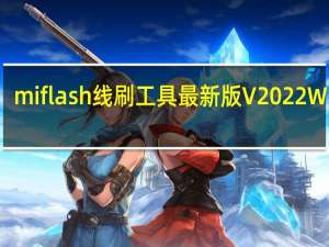 miflash线刷工具最新版 V2022 Win版（miflash线刷工具最新版 V2022 Win版功能简介）