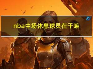 nba中场休息球员在干嘛（nba中场休息多长时间）