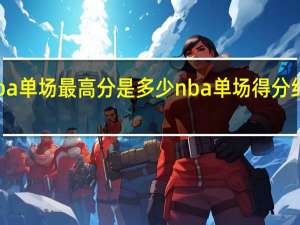 nba单场最高分是多少 nba单场得分纪录排行