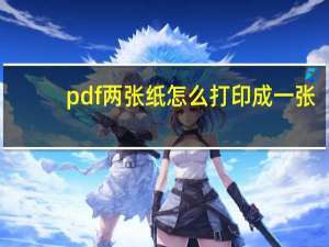pdf两张纸怎么打印成一张（两张pdf打印在一张纸）
